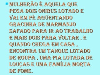  Mulherão é aquela queMulherão é aquela que
pega dois onibus lotado epega dois onibus lotado e
vai eM pé agüentandovai eM pé agüentando
gracinha de MarManjogracinha de MarManjo
safado para ir ao trabalhosafado para ir ao trabalho
e Mais dois para voltar , ee Mais dois para voltar , e
quando chega eM casa ,quando chega eM casa ,
encontra uM tanque lotadoencontra uM tanque lotado
de roupa , uMa pia lotada dede roupa , uMa pia lotada de
louças e uMa faMília Mortalouças e uMa faMília Morta
de foMe.de foMe.
 