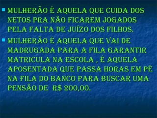  Mulherão é aquela que cuida dosMulherão é aquela que cuida dos
netos pra não ficareM jogadosnetos pra não ficareM jogados
pela falta de juízo dos filhos.pela falta de juízo dos filhos.
 Mulherão é aquela que vai deMulherão é aquela que vai de
Madrugada para a fila garantirMadrugada para a fila garantir
Matricula na escola , é aquelaMatricula na escola , é aquela
aposentada que passa horas eM péaposentada que passa horas eM pé
na fila do banco para buscar uMana fila do banco para buscar uMa
pensão de r$ 200,00.pensão de r$ 200,00.
 