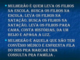  Mulherão é queM leva os filhosMulherão é queM leva os filhos
na escola, busca os filhos nana escola, busca os filhos na
escola, leva os filhos naescola, leva os filhos na
natação, busca os filhos nanatação, busca os filhos na
natação, leva os filhos paranatação, leva os filhos para
caMa, conta histórias, da uMcaMa, conta histórias, da uM
beijo e apaga a luz.beijo e apaga a luz.
 Mulherão é aquela que não teMMulherão é aquela que não teM
convênio Médico e enfrenta filaconvênio Médico e enfrenta fila
do inss pra Marcar uMado inss pra Marcar uMa
consulta pra faMília .consulta pra faMília .
 
