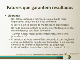 Fatores que garantem resultadosLiderançaDos fatores citados, a liderança é o que há de mais importante, pois, sem ela, nada acontece;O líder é o único agente de mudanças na organização;De nada adianta método ou conhecimento técnico se não existe liderança para fazer acontecer;“Liderar é bater metas consistentemente, com o time fazendo certo”.O principal atributo de um líder devotado à construção da empresa é trabalhar para tornar dispensável a sua própria condição de liderança, fazendo de seu cargo algo institucional (necessário bons líderes e bons técnicos).