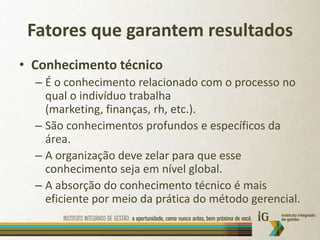Fatores que garantem resultadosConhecimento técnicoÉ o conhecimento relacionado com o processo no qual o indivíduo trabalha (marketing, finanças, rh, etc.).São conhecimentos profundos e específicos da área.A organização deve zelar para que esse conhecimento seja em nível global.A absorção do conhecimento técnico é mais eficiente por meio da prática do método gerencial.