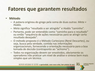 Fatores que garantem resultadosMétodoA palavra originou do grego pela soma de duas outras: Meta + Hodós.Meta significa “resultado a ser atingido” e Hodós“caminho”.Portanto, pode ser entendido como “caminho para o resultado” ou então “sequência de ações necessárias para se atingir certo resultado desejado”.O método proposto é o Método Cartesiano (René Descartes), ou seja, busca pela verdade, contida nas informações organizacionais, fornecendo a orientação necessária para a boa tomada de decisão (contraponto ao “achismo”).Todos na organização devem ser envolvidos, obviamente os operadores irão praticar um nível de análise e síntese bem mais simples que um técnico.