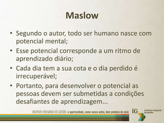 MaslowSegundo o autor, todo ser humano nasce com potencial mental;Esse potencial corresponde a um ritmo de aprendizadodiário;Cada dia tem a sua cota e o dia perdido é irrecuperável;Portanto, para desenvolver o potencial as pessoas devem ser submetidas a condições desafiantes de aprendizagem...