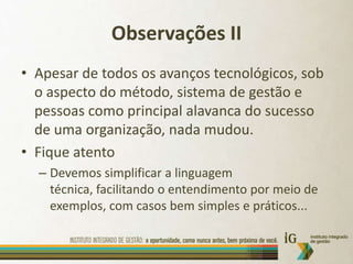 Observações IIApesar de todos os avanços tecnológicos, sob o aspecto do método, sistema de gestão e pessoas como principal alavanca do sucesso de uma organização, nada mudou.Fique atentoDevemos simplificar a linguagem técnica, facilitando o entendimento por meio de exemplos, com casos bem simples e práticos...