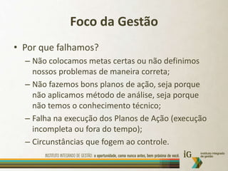 Foco da GestãoPor que falhamos?Não colocamos metas certas ou não definimos nossos problemas de maneira correta;Não fazemos bons planos de ação, seja porque não aplicamos método de análise, seja porque não temos o conhecimento técnico;Falha na execução dos Planos de Ação (execução incompleta ou fora do tempo);Circunstâncias que fogem ao controle.