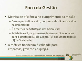 Foco da GestãoMétrica de eficiência no cumprimento da missãoDesempenho financeiro, pois, sem ela não existe vida na organização;É a métrica de Satisfação dos Acionistas;Satisfeita está, os processos devem ser direcionados para a satisfação [1] do Cliente, [2] dos Empregados e [3] da Sociedade;A métrica financeira é validade para empresas, governos e igrejas.