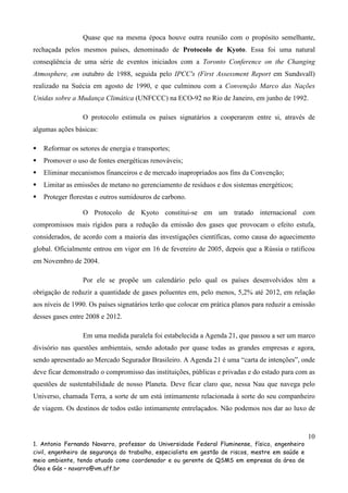 Quase que na mesma época houve outra reunião com o propósito semelhante,
rechaçada pelos mesmos países, denominado de Protocolo de Kyoto. Essa foi uma natural
conseqüência de uma série de eventos iniciados com a Toronto Conference on the Changing
Atmosphere, em outubro de 1988, seguida pelo IPCC's (First Assessment Report em Sundsvall)
realizado na Suécia em agosto de 1990, e que culminou com a Convenção Marco das Nações
Unidas sobre a Mudança Climática (UNFCCC) na ECO-92 no Rio de Janeiro, em junho de 1992.
O protocolo estimula os países signatários a cooperarem entre si, através de
algumas ações básicas:
Reformar os setores de energia e transportes;
Promover o uso de fontes energéticas renováveis;
Eliminar mecanismos financeiros e de mercado inapropriados aos fins da Convenção;
Limitar as emissões de metano no gerenciamento de resíduos e dos sistemas energéticos;
Proteger florestas e outros sumidouros de carbono.
O Protocolo de Kyoto constitui-se em um tratado internacional com
compromissos mais rígidos para a redução da emissão dos gases que provocam o efeito estufa,
considerados, de acordo com a maioria das investigações científicas, como causa do aquecimento
global. Oficialmente entrou em vigor em 16 de fevereiro de 2005, depois que a Rússia o ratificou
em Novembro de 2004.
Por ele se propõe um calendário pelo qual os países desenvolvidos têm a
obrigação de reduzir a quantidade de gases poluentes em, pelo menos, 5,2% até 2012, em relação
aos níveis de 1990. Os países signatários terão que colocar em prática planos para reduzir a emissão
desses gases entre 2008 e 2012.
Em uma medida paralela foi estabelecida a Agenda 21, que passou a ser um marco
divisório nas questões ambientais, sendo adotado por quase todas as grandes empresas e agora,
sendo apresentado ao Mercado Segurador Brasileiro. A Agenda 21 é uma “carta de intenções”, onde
deve ficar demonstrado o compromisso das instituições, públicas e privadas e do estado para com as
questões de sustentabilidade de nosso Planeta. Deve ficar claro que, nessa Nau que navega pelo
Universo, chamada Terra, a sorte de um está intimamente relacionada à sorte do seu companheiro
de viagem. Os destinos de todos estão intimamente entrelaçados. Não podemos nos dar ao luxo de

10
1. Antonio Fernando Navarro, professor da Universidade Federal Fluminense, físico, engenheiro
civil, engenheiro de segurança do trabalho, especialista em gestão de riscos, mestre em saúde e
meio ambiente, tendo atuado como coordenador e ou gerente de QSMS em empresas da área de
Óleo e Gás – navarro@vm.uff.br

 