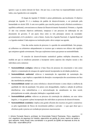 ignorar o que os outros deixam de fazer. Até por isso, e com base na responsabilidade social de
todos, essa Agenda deve ser cumprida.
O slogan da Agenda 21 Global é: pense globalmente, aja localmente. O objetivo
principal da Agenda 21 é a mudança do padrão de desenvolvimento, a ser praticado pela
humanidade no século XXI. A este novo padrão, que concilia justiça social, eficiência econômica e
equilíbrio ambiental, convencionou-se chamar de Desenvolvimento Sustentável. Portanto, a Agenda
21 não visa somente objetivos ambientais, tampouco é um processo de elaboração de um
documento de governo. É um pacto ético entre os três principais setores da sociedadegovernamental, civil e produtivo - com o futuro. Assim, há a Agenda Nacional, A Agenda Regional
e a Agenda estadual. Cada empresa ou instituição pode e deve compor sua agenda.
Uma das molas mestra do processo é a questão da sustentabilidade. Isto porque,
só colhermos ou coletarmos adequadamente os recursos que a natureza nos oferece não significa
que estejamos agindo corretamente. Para que exploremos temos que pensar na sustentabilidade.
O conceito de desenvolvimento sustentável ganhou múltiplas dimensões, na
medida em que os estudiosos passaram a incorporar outros aspectos das relações sociais e dos
indivíduos com a natureza:
Sustentabilidade ecológica: refere-se à base física do processo de crescimento e tem como
objetivo a manutenção de estoques de capital natural incorporados às atividades produtivas.
Sustentabilidade ambiental: refere-se à manutenção da capacidade de sustentação dos
ecossistemas, o que implica a capacidade de absorção e recomposição dos ecossistemas em face
das interferências antrópicas.
Sustentabilidade social: tem como referência o desenvolvimento e como objeto a melhoria da
qualidade de vida da população. Em países com desigualdades, implica a adoção de políticas
distributivas e/ou redistributivas e a universalização do atendimento na área social,
principalmente na saúde, educação, habitação e seguridade social.
Sustentabilidade política: refere-se ao processo de construção da cidadania, em seus vários
ângulos, e visa garantir a plena incorporação dos indivíduos ao processo de desenvolvimento.
Sustentabilidade econômica: implica uma gestão eficiente dos recursos em geral e caracterizase pela regularidade de fluxos do investimento público e privado – o que quer dizer que a
eficiência pode e precisa ser avaliada por processos macrossociais.
11
1. Antonio Fernando Navarro, professor da Universidade Federal Fluminense, físico, engenheiro
civil, engenheiro de segurança do trabalho, especialista em gestão de riscos, mestre em saúde e
meio ambiente, tendo atuado como coordenador e ou gerente de QSMS em empresas da área de
Óleo e Gás – navarro@vm.uff.br

 
