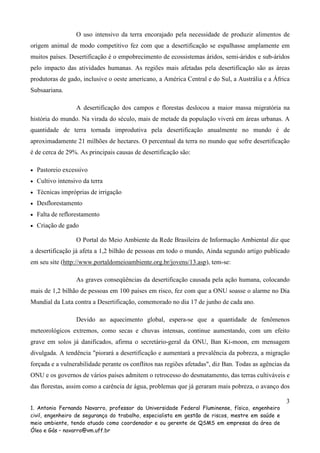 O uso intensivo da terra encorajado pela necessidade de produzir alimentos de
origem animal de modo competitivo fez com que a desertificação se espalhasse amplamente em
muitos países. Desertificação é o empobrecimento de ecossistemas áridos, semi-áridos e sub-áridos
pelo impacto das atividades humanas. As regiões mais afetadas pela desertificação são as áreas
produtoras de gado, inclusive o oeste americano, a América Central e do Sul, a Austrália e a África
Subsaariana.
A desertificação dos campos e florestas deslocou a maior massa migratória na
história do mundo. Na virada do século, mais de metade da população viverá em áreas urbanas. A
quantidade de terra tornada improdutiva pela desertificação anualmente no mundo é de
aproximadamente 21 milhões de hectares. O percentual da terra no mundo que sofre desertificação
é de cerca de 29%. As principais causas de desertificação são:
•

Pastoreio excessivo

•

Cultivo intensivo da terra

•

Técnicas impróprias de irrigação

•

Desflorestamento

•

Falta de reflorestamento

•

Criação de gado
O Portal do Meio Ambiente da Rede Brasileira de Informação Ambiental diz que

a desertificação já afeta a 1,2 bilhão de pessoas em todo o mundo, Ainda segundo artigo publicado
em seu site (http://www.portaldomeioambiente.org.br/jovens/13.asp), tem-se:
As graves conseqüências da desertificação causada pela ação humana, colocando
mais de 1,2 bilhão de pessoas em 100 países em risco, fez com que a ONU soasse o alarme no Dia
Mundial da Luta contra a Desertificação, comemorado no dia 17 de junho de cada ano.
Devido ao aquecimento global, espera-se que a quantidade de fenômenos
meteorológicos extremos, como secas e chuvas intensas, continue aumentando, com um efeito
grave em solos já danificados, afirma o secretário-geral da ONU, Ban Ki-moon, em mensagem
divulgada. A tendência "piorará a desertificação e aumentará a prevalência da pobreza, a migração
forçada e a vulnerabilidade perante os conflitos nas regiões afetadas", diz Ban. Todas as agências da
ONU e os governos de vários países admitem o retrocesso do desmatamento, das terras cultiváveis e
das florestas, assim como a carência de água, problemas que já geraram mais pobreza, o avanço dos
3
1. Antonio Fernando Navarro, professor da Universidade Federal Fluminense, físico, engenheiro
civil, engenheiro de segurança do trabalho, especialista em gestão de riscos, mestre em saúde e
meio ambiente, tendo atuado como coordenador e ou gerente de QSMS em empresas da área de
Óleo e Gás – navarro@vm.uff.br

 