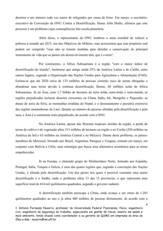 desertos e um número cada vez maior de refugiados por causa da fome. Em março, o secretárioexecutivo da Convenção da ONU Contra a Desertificação, Hama Arba Diallo, afirmou que este
processo é um problema cujas conseqüências têm escala planetária.
Além disso, o representante da ONU lembrou a meta mundial de reduzir a
pobreza à metade até 2015, um dos Objetivos do Milênio, mas acrescentou que este propósito mal
poderá ser cumprido "caso não se tomem medidas para abordar a conservação do principal
instrumento de vida que os países em desenvolvimento têm, que é a terra".
Por continentes, a África Subsaariana é a região "com o maior índice de
desertificação do mundo", fenômeno que atinge ainda 25% da América Latina e do Caribe, entre
outros lugares, segundo a Organização das Nações Unidas para Agricultura e Alimentação (FAO).
Estima-se que até 2020 cerca de 135 milhões de pessoas correrão risco de serem obrigadas a
abandonar suas terras devido à contínua desertificação. Destas, 60 milhões serão da África
Subsaariana. Já na Ásia, com 1,7 bilhão de hectares de terra árida, semi-árida e semi-úmida, as
regiões prejudicadas incluem desertos crescentes na China, Índia, Irã, Mongólia e Paquistão; as
dunas de areia da Síria; as montanhas erodidas do Nepal; e o desmatamento e pecuária extensiva
das regiões montanhosas do Laos. Quanto ao número de pessoas afetadas pela desertificação e pela
seca, a Ásia é o continente mais prejudicado, de acordo com a ONU.
Na América Latina, apesar das florestas tropicais úmidas da região, a perda de
terras de cultivo e de vegetação afeta 313 milhões de hectares na região e no Caribe (250 milhões na
América do Sul e 63 milhões na América Central e no México). Diante deste problema, os paísesmembros do Mercosul, formado por Brasil, Argentina, Paraguai e Uruguai, criaram em março, em
conjunto com Bolívia e Chile, uma estratégia que busca uma alternativa econômica para as terras
empobrecidas.
Já na Europa, o chamado grupo do Mediterrâneo Norte, formado por Espanha,
Portugal, Itália, Turquia e Grécia, é uma das quatro regiões que, segundo a convenção das Nações
Unidas, é afetada pela desertificação. Um dos países nos quais é possível constatar uma maior
desertificação é o Sudão, onde o problema afeta 13 das 15 províncias, o que representa uma
superfície total de 414 mil quilômetros quadrados, segundo o governo sudanês.
A desertificação também preocupa a China, onde avança a um ritmo de 1.283
quilômetros quadrados ao ano e já afeta 400 milhões de pessoas diretamente, de acordo com a
4
1. Antonio Fernando Navarro, professor da Universidade Federal Fluminense, físico, engenheiro
civil, engenheiro de segurança do trabalho, especialista em gestão de riscos, mestre em saúde e
meio ambiente, tendo atuado como coordenador e ou gerente de QSMS em empresas da área de
Óleo e Gás – navarro@vm.uff.br

 
