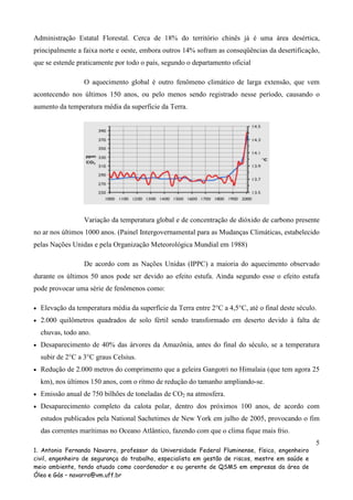 Administração Estatal Florestal. Cerca de 18% do território chinês já é uma área desértica,
principalmente a faixa norte e oeste, embora outros 14% sofram as conseqüências da desertificação,
que se estende praticamente por todo o país, segundo o departamento oficial
O aquecimento global é outro fenômeno climático de larga extensão, que vem
acontecendo nos últimos 150 anos, ou pelo menos sendo registrado nesse período, causando o
aumento da temperatura média da superficie da Terra.

Variação da temperatura global e de concentração de dióxido de carbono presente
no ar nos últimos 1000 anos. (Painel Intergovernamental para as Mudanças Climáticas, estabelecido
pelas Nações Unidas e pela Organização Meteorológica Mundial em 1988)
De acordo com as Nações Unidas (IPPC) a maioria do aquecimento observado
durante os últimos 50 anos pode ser devido ao efeito estufa. Ainda segundo esse o efeito estufa
pode provocar uma série de fenômenos como:
•

Elevação da temperatura média da superfície da Terra entre 2°C a 4,5°C, até o final deste século.

•

2.000 quilômetros quadrados de solo fértil sendo transformado em deserto devido à falta de
chuvas, todo ano.

•

Desaparecimento de 40% das árvores da Amazônia, antes do final do século, se a temperatura
subir de 2°C a 3°C graus Celsius.

•

Redução de 2.000 metros do comprimento que a geleira Gangotri no Himalaia (que tem agora 25
km), nos últimos 150 anos, com o rítmo de redução do tamanho ampliando-se.

•

Emissão anual de 750 bilhões de toneladas de CO2 na atmosfera.

•

Desaparecimento completo da calota polar, dentro dos próximos 100 anos, de acordo com
estudos publicados pela National Sachetimes de New York em julho de 2005, provocando o fim
das correntes marítimas no Oceano Atlântico, fazendo com que o clima fique mais frio.
5

1. Antonio Fernando Navarro, professor da Universidade Federal Fluminense, físico, engenheiro
civil, engenheiro de segurança do trabalho, especialista em gestão de riscos, mestre em saúde e
meio ambiente, tendo atuado como coordenador e ou gerente de QSMS em empresas da área de
Óleo e Gás – navarro@vm.uff.br

 