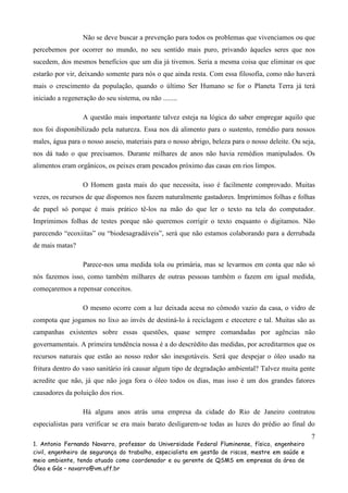 Não se deve buscar a prevenção para todos os problemas que vivenciamos ou que
percebemos por ocorrer no mundo, no seu sentido mais puro, privando àqueles seres que nos
sucedem, dos mesmos benefícios que um dia já tivemos. Seria a mesma coisa que eliminar os que
estarão por vir, deixando somente para nós o que ainda resta. Com essa filosofia, como não haverá
mais o crescimento da população, quando o último Ser Humano se for o Planeta Terra já terá
iniciado a regeneração do seu sistema, ou não ........
A questão mais importante talvez esteja na lógica do saber empregar aquilo que
nos foi disponibilizado pela natureza. Essa nos dá alimento para o sustento, remédio para nossos
males, água para o nosso asseio, materiais para o nosso abrigo, beleza para o nosso deleite. Ou seja,
nos dá tudo o que precisamos. Durante milhares de anos não havia remédios manipulados. Os
alimentos eram orgânicos, os peixes eram pescados próximo das casas em rios limpos.
O Homem gasta mais do que necessita, isso é facilmente comprovado. Muitas
vezes, os recursos de que dispomos nos fazem naturalmente gastadores. Imprimimos folhas e folhas
de papel só porque é mais prático tê-los na mão do que ler o texto na tela do computador.
Imprimimos folhas de testes porque não queremos corrigir o texto enquanto o digitamos. Não
parecendo “ecoxiitas” ou “biodesagradáveis”, será que não estamos colaborando para a derrubada
de mais matas?
Parece-nos uma medida tola ou primária, mas se levarmos em conta que não só
nós fazemos isso, como também milhares de outras pessoas também o fazem em igual medida,
começaremos a repensar conceitos.
O mesmo ocorre com a luz deixada acesa no cômodo vazio da casa, o vidro de
compota que jogamos no lixo ao invés de destiná-lo à reciclagem e etecetere e tal. Muitas são as
campanhas existentes sobre essas questões, quase sempre comandadas por agências não
governamentais. A primeira tendência nossa é a do descrédito das medidas, por acreditarmos que os
recursos naturais que estão ao nosso redor são inesgotáveis. Será que despejar o óleo usado na
fritura dentro do vaso sanitário irá causar algum tipo de degradação ambiental? Talvez muita gente
acredite que não, já que não joga fora o óleo todos os dias, mas isso é um dos grandes fatores
causadores da poluição dos rios.
Há alguns anos atrás uma empresa da cidade do Rio de Janeiro contratou
especialistas para verificar se era mais barato desligarem-se todas as luzes do prédio ao final do
7
1. Antonio Fernando Navarro, professor da Universidade Federal Fluminense, físico, engenheiro
civil, engenheiro de segurança do trabalho, especialista em gestão de riscos, mestre em saúde e
meio ambiente, tendo atuado como coordenador e ou gerente de QSMS em empresas da área de
Óleo e Gás – navarro@vm.uff.br

 