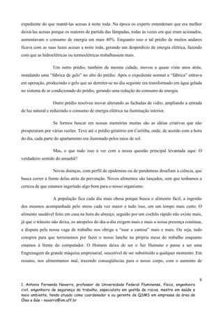 expediente do que mantê-las acesas à noite toda. Na época os experts entenderam que era melhor
deixá-las acesas porque os reatores de partida das lâmpadas, todas às vezes em que eram acionados,
aumentavam o consumo de energia em mais 40%. Enquanto isso o tal prédio de muitos andares
ficava com as suas luzes acesas a noite toda, gerando um desperdício de energia elétrica, fazendo
com que as hidroelétricas ou termoelétricas trabalhassem mais.
Um outro prédio, também da mesma cidade, inovou a quase vinte anos atrás,
instalando uma “fábrica de gelo” no alto do prédio. Após o expediente normal a “fábrica” entrava
em operação, produzindo o gelo que ao derreter-se no dia seguinte era transformado em água gelada
no sistema de ar condicionado do prédio, gerando uma redução do consumo de energia.
Outro prédio resolveu inovar alterando as fachadas de vidro, ampliando a entrada
de luz natural e reduzindo o consumo de energia elétrica na iluminação interior.
Se formos buscar em nossas memórias muitas são as idéias criativas que não
prosperaram por várias razões. Teve até o prédio giratório em Curitiba, onde, de acordo com a hora
do dia, cada parte do apartamento era iluminado pelos raios de sol.
Mas, o que tudo isso a ver com a nossa questão principal levantada aqui: O
verdadeiro sentido do amanhã?
Novas doenças, com perfil de epidemias ou de pandemias desafiam a ciência, que
busca correr à frente delas atrás da prevenção. Novos alimentos são lançados, sem que tenhamos a
certeza de que estamos ingerindo algo bom para o nosso organismo.
A população fica cada dia mais obesa porque busca o alimento fácil, a ingestão
dos mesmos acompanhada pelo stress cada vez maior e tudo isso, em um tempo mais curto. O
alimento saudável feito em casa na hora do almoço, seguido por um cochilo rápido não existe mais,
já que o trânsito não deixa, os atropelos do dia-a-dia exigem mais e mais a nossa presença contínua,
a disputa pela nossa vaga de trabalho nos obriga a “suar a camisa” mais e mais. Ou seja, tudo
conspira para que terminemos por fazer o nosso lanche na própria mesa do trabalho enquanto
estamos à frente do computador. O Homem deixa de ser o Ser Humano e passa a ser uma
Engrenagem da grande máquina empresarial, suscetível de ser substituído a qualquer momento. Em
resumo, nos alimentamos mal, trazendo conseqüências para o nosso corpo, com o aumento de

8
1. Antonio Fernando Navarro, professor da Universidade Federal Fluminense, físico, engenheiro
civil, engenheiro de segurança do trabalho, especialista em gestão de riscos, mestre em saúde e
meio ambiente, tendo atuado como coordenador e ou gerente de QSMS em empresas da área de
Óleo e Gás – navarro@vm.uff.br

 