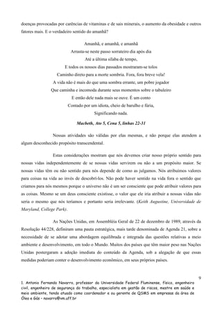 doenças provocadas por carências de vitaminas e de sais minerais, o aumento da obesidade e outros
fatores mais. E o verdadeiro sentido do amanhã?
Amanhã, e amanhã, e amanhã
Arrasta-se neste passo sorrateiro dia após dia
Até a última sílaba de tempo,
E todos os nossos dias passados mostraram-se tolos
Caminho direto para a morte sombria. Fora, fora breve vela!
A vida não é mais do que uma sombra errante, um pobre jogador
Que caminha e incomoda durante seus momentos sobre o tabuleiro
E então dele nada mais se ouve. É um conto
Contado por um idiota, cheio de barulho e fúria,
Significando nada.
Macbeth, Ato 5, Cena 5, linhas 22-31
Nossas atividades são válidas por elas mesmas, e não porque elas atendem a
algum desconhecido propósito transcendental.
Estas considerações mostram que nós devemos criar nosso próprio sentido para
nossas vidas independentemente de se nossas vidas servirem ou não a um propósito maior. Se
nossas vidas têm ou não sentido para nós depende de como as julgamos. Nós atribuímos valores
para coisas na vida ao invés de descobrí-los. Não pode haver sentido na vida fora o sentido que
criamos para nós mesmos porque o universo não é um ser consciente que pode atribuir valores para
as coisas. Mesmo se um deus consciente existisse, o valor que ele iria atribuir a nossas vidas não
seria o mesmo que nós teríamos e portanto seria irrelevante. (Keith Augustine, Universidade de
Maryland, College Park).
As Nações Unidas, em Assembléia Geral de 22 de dezembro de 1989, através da
Resolução 44/228, definiram uma pauta estratégica, mais tarde denominada de Agenda 21, sobre a
necessidade de se adotar uma abordagem equilibrada e integrada das questões relativas a meio
ambiente e desenvolvimento, em todo o Mundo. Muitos dos países que têm maior peso nas Nações
Unidas postergaram a adoção imediata do conteúdo da Agenda, sob a alegação de que essas
medidas poderiam conter o desenvolvimento econômico, em seus próprios países.

9
1. Antonio Fernando Navarro, professor da Universidade Federal Fluminense, físico, engenheiro
civil, engenheiro de segurança do trabalho, especialista em gestão de riscos, mestre em saúde e
meio ambiente, tendo atuado como coordenador e ou gerente de QSMS em empresas da área de
Óleo e Gás – navarro@vm.uff.br

 