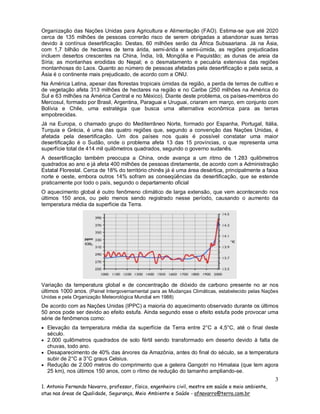 Organização das Nações Unidas para Agricultura e Alimentação (FAO). Estima-se que até 2020
cerca de 135 milhões de pessoas correrão risco de serem obrigadas a abandonar suas terras
devido à contínua desertificação. Destas, 60 milhões serão da África Subsaariana. Já na Ásia,
com 1,7 bilhão de hectares de terra árida, semi-árida e semi-úmida, as regiões prejudicadas
incluem desertos crescentes na China, Índia, Irã, Mongólia e Paquistão; as dunas de areia da
Síria; as montanhas erodidas do Nepal; e o desmatamento e pecuária extensiva das regiões
montanhosas do Laos. Quanto ao número de pessoas afetadas pela desertificação e pela seca, a
Ásia é o continente mais prejudicado, de acordo com a ONU.
Na América Latina, apesar das florestas tropicais úmidas da região, a perda de terras de cultivo e
de vegetação afeta 313 milhões de hectares na região e no Caribe (250 milhões na América do
Sul e 63 milhões na América Central e no México). Diante deste problema, os países-membros do
Mercosul, formado por Brasil, Argentina, Paraguai e Uruguai, criaram em março, em conjunto com
Bolívia e Chile, uma estratégia que busca uma alternativa econômica para as terras
empobrecidas.
Já na Europa, o chamado grupo do Mediterrâneo Norte, formado por Espanha, Portugal, Itália,
Turquia e Grécia, é uma das quatro regiões que, segundo a convenção das Nações Unidas, é
afetada pela desertificação. Um dos países nos quais é possível constatar uma maior
desertificação é o Sudão, onde o problema afeta 13 das 15 províncias, o que representa uma
superfície total de 414 mil quilômetros quadrados, segundo o governo sudanês.
A desertificação também preocupa a China, onde avança a um ritmo de 1.283 quilômetros
quadrados ao ano e já afeta 400 milhões de pessoas diretamente, de acordo com a Administração
Estatal Florestal. Cerca de 18% do território chinês já é uma área desértica, principalmente a faixa
norte e oeste, embora outros 14% sofram as conseqüências da desertificação, que se estende
praticamente por todo o país, segundo o departamento oficial
O aquecimento global é outro fenômeno climático de larga extensão, que vem acontecendo nos
últimos 150 anos, ou pelo menos sendo registrado nesse período, causando o aumento da
temperatura média da superficie da Terra.

Variação da temperatura global e de concentração de dióxido de carbono presente no ar nos
últimos 1000 anos. (Painel Intergovernamental para as Mudanças Climáticas, estabelecido pelas Nações
Unidas e pela Organização Meteorológica Mundial em 1988)

De acordo com as Nações Unidas (IPPC) a maioria do aquecimento observado durante os últimos
50 anos pode ser devido ao efeito estufa. Ainda segundo esse o efeito estufa pode provocar uma
série de fenômenos como:
 Elevação da temperatura média da superfície da Terra entre 2°C a 4,5°C, até o final deste

século.
 2.000 quilômetros quadrados de solo fértil sendo transformado em deserto devido à falta de

chuvas, todo ano.
 Desaparecimento de 40% das árvores da Amazônia, antes do final do século, se a temperatura

subir de 2°C a 3°C graus Celsius.
 Redução de 2.000 metros do comprimento que a geleira Gangotri no Himalaia (que tem agora

25 km), nos últimos 150 anos, com o rítmo de redução do tamanho ampliando-se.

3
1. Antonio Fernando Navarro, professor, físico, engenheiro civil, mestre em saúde e meio ambiente,
atua nas áreas de Qualidade, Segurança, Meio Ambiente e Saúde - afnavarro@terra.com.br

 
