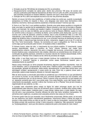  Emissão anual de 750 bilhões de toneladas de CO2 na atmosfera.
 Desaparecimento completo da calota polar, dentro dos próximos 100 anos, de acordo com

estudos publicados pela National Sachetimes de New York em julho de 2005, provocando o fim
das correntes marítimas no Oceano Atlântico, fazendo com que o clima fique mais frio.
 Extinção de 9% a 58% das espécies da terra e do mar nas próximas décadas.
Saindo um pouco da linha mais acadêmica, a história antiga nos conta que, quando a população
extrapolava os limites do respeito à Deus, uma desgraça caia sobre essa dizimando-a (vide
Sodoma e Gomorra). Será que estamos assistindo o final dos tempos? Cremos que não.
A Terra é um “Ser Vivo” e em perfeito equilíbrio. Quando uma parte desse equilíbrio é rompida há
toda uma ação no sentido de se restabelecê-lo. Alguns chamam a isso de Lei da Ação e Reação.
Assim, por exemplo, há vulcões que expelem magma. A expulsão do magma pode criar ilhas ou
ampliá-las, como no caso da Islândia, que se situa ao norte do Oceano Atlântico, quase no meio
do caminho entre a Europa e a América do Norte, como também pode destruí-las, que foi o que
ocorreu com a ilha de Santorini, próximo à Grécia. Isso é uma incoerência? Não, é o Ser Vivo
reajustando o seu equilíbrio. Há as correntes marinhas que regulam a temperatura dos mares. O
degelo da Antártica reduz a temperatura do mar, e as correntes marinhas às distribuem por todo o
oceano. Então, é natural que haja tremores de terra, vulcanismo, degelo e por aí vai. É o ciclo do
Ser Vivo Terra funcionando. Todavia, há momentos em que o reequilíbrio da Terra se choca
contra algo que foi produzido pelo homem. O resultado então é catastrófico.
O Homem busca, antes de tudo, o crescimento da sua própria espécie. O crescimento, quase
sempre desordenado, altera o equilíbrio da Terra, criando clareiras nas matas para
assentamentos urbanos, desviando rios para a irrigação das lavouras, consumindo a água dos
lençóis freáticos para o abastecimento das cidades, alterando as características dos climas com a
construção de grandes represas, extraindo os recursos naturais de maneira descontrolada. Enfim,
apronta com o Planeta Terra e depois se diz vítima do processo de reação.
Mas então, o que fazer para que o nosso planeta continue nos sustentando e nós possamos
vislumbrar o amanhã? Apenas a prevenção contra esses fenômenos bastará para o
restabelecimento do equilíbrio?
Nessa nossa introdução ao tema proposto levantamos algumas questões importantes, mais de
cunho filosófico, para a compreensão do nosso tema. Falamos sobre o equilíbrio, o crescimento
da população, geração de alimentos, efeito estufa, desmatamento, e sobre eles iremos fazer uma
abordagem simples, apresentando o nosso ponto de vista. Para nós, a palavra chave será a
prevenção, palavra essa bastante utilizada no mercado segurador.
Não se deve buscar a prevenção para todos os problemas que vivenciamos ou que percebemos
por ocorrer no mundo, no seu sentido mais puro, privando àqueles seres que nos sucedem, dos
mesmos benefícios que um dia já tivemos. Seria a mesma coisa que eliminar os que estarão por
vir, deixando somente para nós o que ainda resta. Com essa filosofia, como não haverá mais o
crescimento da população, quando o último Ser Humano se for o Planeta Terra já terá iniciado a
regeneração do seu sistema, ou não ........
A questão mais importante talvez esteja na lógica do saber empregar aquilo que nos foi
disponibilizado pela natureza. Essa nos dá alimento para o sustento, remédio para nossos males,
água para o nosso asseio, materiais para o nosso abrigo, beleza para o nosso deleite. Ou seja,
nos dá tudo o que precisamos. Durante milhares de anos não havia remédios manipulados. Os
alimentos eram orgânicos, os peixes eram pescados próximo das casas em rios limpos.
O Homem gasta mais do que necessita, isso é facilmente comprovado. Muitas vezes, os recursos
de que dispomos nos fazem naturalmente gastadores. Imprimimos folhas e folhas de papel só
porque é mais prático tê-los na mão do que ler o texto na tela do computador. Imprimimos folhas
de testes porque não queremos corrigir o texto enquanto o digitamos. Não parecendo “ecoxiitas”
ou “biodesagradáveis”, será que não estamos colaborando para a derrubada de mais matas?

4
1. Antonio Fernando Navarro, professor, físico, engenheiro civil, mestre em saúde e meio ambiente,
atua nas áreas de Qualidade, Segurança, Meio Ambiente e Saúde - afnavarro@terra.com.br

 