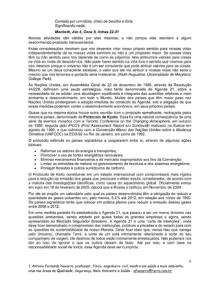 Contado por um idiota, cheio de barulho e fúria,
Significando nada.
Macbeth, Ato 5, Cena 5, linhas 22-31
Nossas atividades são válidas por elas mesmas, e não porque elas atendem a algum
desconhecido propósito transcendental.
Estas considerações mostram que nós devemos criar nosso próprio sentido para nossas vidas
independentemente de se nossas vidas servirem ou não a um propósito maior. Se nossas vidas
têm ou não sentido para nós depende de como as julgamos. Nós atribuímos valores para coisas
na vida ao invés de descobrí-los. Não pode haver sentido na vida fora o sentido que criamos para
nós mesmos porque o universo não é um ser consciente que pode atribuir valores para as coisas.
Mesmo se um deus consciente existisse, o valor que ele iria atribuir a nossas vidas não seria o
mesmo que nós teríamos e portanto seria irrelevante. (Keith Augustine, Universidade de Maryland,
College Park).
As Nações Unidas, em Assembléia Geral de 22 de dezembro de 1989, através da Resolução
44/228, definiram uma pauta estratégica, mais tarde denominada de Agenda 21, sobre a
necessidade de se adotar uma abordagem equilibrada e integrada das questões relativas a meio
ambiente e desenvolvimento, em todo o Mundo. Muitos dos países que têm maior peso nas
Nações Unidas postergaram a adoção imediata do conteúdo da Agenda, sob a alegação de que
essas medidas poderiam conter o desenvolvimento econômico, em seus próprios países.
Quase que na mesma época houve outra reunião com o propósito semelhante, rechaçada pelos
mesmos países, denominado de Protocolo de Kyoto. Essa foi uma natural conseqüência de uma
série de eventos iniciados com a Toronto Conference on the Changing Atmosphere, em outubro
de 1988, seguida pelo IPCC's (First Assessment Report em Sundsvall) realizado na Suécia em
agosto de 1990, e que culminou com a Convenção Marco das Nações Unidas sobre a Mudança
Climática (UNFCCC) na ECO-92 no Rio de Janeiro, em junho de 1992.
O protocolo estimula os países signatários a cooperarem entre si, através de algumas ações
básicas:






Reformar os setores de energia e transportes;
Promover o uso de fontes energéticas renováveis;
Eliminar mecanismos financeiros e de mercado inapropriados aos fins da Convenção;
Limitar as emissões de metano no gerenciamento de resíduos e dos sistemas energéticos;
Proteger florestas e outros sumidouros de carbono.

O Protocolo de Kioto constitui-se em um tratado internacional com compromissos mais rígidos
para a redução da emissão dos gases que provocam o efeito estufa, considerados, de acordo com
a maioria das investigações científicas, como causa do aquecimento global. Oficialmente entrou
em vigor em 16 de fevereiro de 2005, depois que a Rússia o ratificou em Novembro de 2004.
Por ele se propõe um calendário pelo qual os países desenvolvidos têm a obrigação de reduzir a
quantidade de gases poluentes em, pelo menos, 5,2% até 2012, em relação aos níveis de 1990.
Os países signatários terão que colocar em prática planos para reduzir a emissão desses gases
entre 2008 e 2012.
Em uma medida paralela foi estabelecida a Agenda 21, que passou a ser um marco divisório nas
questões ambientais, sendo adotado por quase todas as grandes empresas e agora, sendo
apresentado ao Mercado Segurador Brasileiro. A Agenda 21 é uma “carta de intenções”, onde
deve ficar demonstrado o compromisso das instituições, públicas e privadas e do estado para com
as questões de sustentabilidade de nosso Planeta. Deve ficar claro que, nessa Nau que navega
pelo Universo, chamada Terra, a sorte de um está intimamente relacionada à sorte do seu
companheiro de viagem. Os destinos de todos estão intimamente entrelaçados. Não podemos nos
dar ao luxo de ignorar o que os outros deixam de fazer. Até por isso, e com base na
responsabilidade social de todos, essa Agenda deve ser cumprida.

6
1. Antonio Fernando Navarro, professor, físico, engenheiro civil, mestre em saúde e meio ambiente,
atua nas áreas de Qualidade, Segurança, Meio Ambiente e Saúde - afnavarro@terra.com.br

 