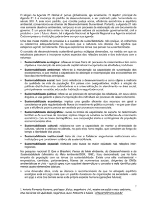 O slogan da Agenda 21 Global é: pense globalmente, aja localmente. O objetivo principal da
Agenda 21 é a mudança do padrão de desenvolvimento, a ser praticado pela humanidade no
século XXI. A este novo padrão, que concilia justiça social, eficiência econômica e equilíbrio
ambiental, convencionou-se chamar de Desenvolvimento Sustentável. Portanto, a Agenda 21 não
visa somente objetivos ambientais, tampouco é um processo de elaboração de um documento de
governo. É um pacto ético entre os três principais setores da sociedade- governamental, civil e
produtivo - com o futuro. Assim, há a Agenda Nacional, A Agenda Regional e a Agenda estadual.
Cada empresa ou instituição pode e deve compor sua agenda.
Uma das molas mestra do processo é a questão da sustentabilidade. Isto porque, só colhermos
ou coletarmos adequadamente os recursos que a natureza nos oferece não significa que
estejamos agindo corretamente. Para que exploremos temos que pensar na sustentabilidade.
O conceito de desenvolvimento sustentável ganhou múltiplas dimensões, na medida em que os
estudiosos passaram a incorporar outros aspectos das relações sociais e dos indivíduos com a
natureza:


Sustentabilidade ecológica: refere-se à base física do processo de crescimento e tem como
objetivo a manutenção de estoques de capital natural incorporados às atividades produtivas.



Sustentabilidade ambiental: refere-se à manutenção da capacidade de sustentação dos
ecossistemas, o que implica a capacidade de absorção e recomposição dos ecossistemas em
face das interferências antrópicas.



Sustentabilidade social: tem como referência o desenvolvimento e como objeto a melhoria
da qualidade de vida da população. Em países com desigualdades, implica a adoção de
políticas distributivas e/ou redistributivas e a universalização do atendimento na área social,
principalmente na saúde, educação, habitação e seguridade social.



Sustentabilidade política: refere-se ao processo de construção da cidadania, em seus vários
ângulos, e visa garantir a plena incorporação dos indivíduos ao processo de desenvolvimento.



Sustentabilidade econômica: implica uma gestão eficiente dos recursos em geral e
caracteriza-se pela regularidade de fluxos do investimento público e privado – o que quer dizer
que a eficiência pode e precisa ser avaliada por processos macrossociais.



Sustentabilidade demográfica: revela os limites da capacidade de suporte de determinado
território e de sua base de recursos; implica cotejar os cenários ou tendências de crescimento
econômico com as taxas demográficas, sua composição etária e contingentes de população
economicamente ativa.



Sustentabilidade cultural: relaciona-se com a capacidade de manter a diversidade de
culturas, valores e práticas no planeta, no país e/ou numa região, que compõem ao longo do
tempo a identidade dos povos.



Sustentabilidade institucional: trata de criar e fortalecer engenharias institucionais e/ou
instituições que considerem critérios de sustentabilidade.



Sustentabilidade espacial: norteada pela busca de maior eqüidade nas relações interregionais.

Na pesquisa nacional O Que o Brasileiro Pensa do Meio Ambiente, do Desenvolvimento e da
Sustentabilidade (Ministério do Meio Ambiente/ISER, 1997), ficou demonstrado que há forte
empatia da população com os temas da sustentabilidade. Existe uma elite multissetorial –
empresários, cientistas, parlamentares, líderes de movimentos sociais, dirigentes de ONGs
ambientalistas e civis – que já opera com razoável desenvoltura o conceito e nele identifica pelo
menos quatro dimensões básicas:


uma dimensão ética, onde se destaca o reconhecimento de que no almejado equilíbrio
ecológico está em jogo mais que um padrão duradouro de organização da sociedade – está
em jogo a vida dos demais seres e da própria espécie humana (gerações futuras);

7
1. Antonio Fernando Navarro, professor, físico, engenheiro civil, mestre em saúde e meio ambiente,
atua nas áreas de Qualidade, Segurança, Meio Ambiente e Saúde - afnavarro@terra.com.br

 