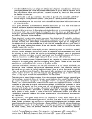 

uma dimensão temporal, que rompe com a lógica do curto prazo e estabelece o princípio da
precaução (adotado em várias convenções internacionais de que o Brasil é signatário e que
têm internamente, com a ratificação pelo Congresso, força de lei), bem como a necessidade
de planejar a longo prazo;



uma dimensão social, que expressa o consenso de que só uma sociedade sustentável –
menos desigual e com pluralismo político – pode produzir o desenvolvimento sustentável;



uma dimensão prática, que reconhece como necessária a mudança de hábitos de consumo e
de comportamentos.

Essas quatro dimensões complementam a dimensão econômica, que foi a mais destacada nas
primeiras discussões a partir dos enunciados do Relatório Brundtland.
Em última análise, o conceito de desenvolvimento sustentável está em processo de construção. É
e será ainda motivo de intensa disputa teórico-política entre os atores que participam de sua
construção – governos nacionais, organizações internacionais, organizações não-governamentais,
empresários, cientistas, ambientalistas etc.
Agora, voltando à nossa primeira questão, que deu o título desse artigo: O verdadeiro sentido do
amanhã; chegamos à conclusão que o sentido passa necessariamente por corrigir-se os erros do
passado, enquanto ainda temos tempo, bem como estabelecermos regras que nos assegurem, ou
que assegurem às próximas gerações que os recursos que estaremos deixando como herança,
mesmo não sendo efetivamente nossos, já que são naturais, estarão em condições de serem
utilizados e usufruídos por eles.
O presente questionamento sobre alguns pequenos fatores que podem por em risco o equilíbrio
de nosso Planeta, serve para demonstrar o estado de fragilidade em que esse se encontra. Parte
do processo, é claro, é devido às próprias conturbações do planeta, como os terremotos,
erupções vulcânicas, ciclones e tornados, e parte pela ação depredatória causada pelo Homem.
Há ainda mecanismos para frear a ação incessante do ser humano sobre a natureza.
As nações reunidas elaboraram o Protocolo de Kyoto. Há a Agenda 21, constituída por princípios
norteadores de nossas ações. Há ações pontuais de alguns países. Todavia, a maior ação será
aquela com a mobilização de todos em uma só direção e sentido.
Há muitos anos atrás eu ministrava uma aula para uma turma de 3° ano colegial, abordando uma
questão de Física. Disse-lhes na época que poderíamos assistir a uma partida de futebol no
Maracanã com um palito de fósforo aceso em nossas mãos, e sem a iluminação do estádio.
Houve um questionamento até que lhes disse que se todos estivessem com os seus palitos de
fósforos acesos teríamos luz suficiente naquele local, principalmente se o estádio estivesse
lotado. Ou seja, ações isoladas são importantes mas não o suficiente.
Estamos em uma fase onde as empresas devem se questionar se estão fazendo a sua parte de
maneira eficaz e consciente. Como já tivemos a oportunidade de dizer, nosso Planeta é uma Nau
que vagueia pelo espaço e que precisa de todos para concluir a sua jornada, pois tem um espaço
limitado, uma carência de recursos para continuar a viagem, uma trajetória conturbada e cheia de
obstáculos e, para piorar a situação, muitos comandantes e timoneiros que a desviam da rota a
todo instante. Se alguém não fizer a sua parte irá, com certeza prejudicará os outros. Ações
aparentemente simples como: segregar o lixo caseiro e industrial, economizar a água de casa
enquanto tomamos banho e escovamos os dentes, dispor para a reciclagem embalagens de
metal, plástico e vidro, reciclar o papel do escritório, desenvolver projetos que levem em
consideração uma maior insolação associada a uma ventilação natural adequada, e outras mais,
são importantes.
As Seguradoras, como parte desse universo de empresas do Planeta Terra, através de sua
Federação, também devem estar engajadas no processo, que pode se dar por intermédio de
ações simples e objetivas, seja elaborando e implementando suas Agendas, divulgando ações
específicas que beneficiem o Meio Ambiente e a Sustentabilidade Ambiental, reavaliando as taxas
de seguros com o objetivo de beneficiar ações ou projetos que contribuam menos para a poluição
de nosso Planeta, como por exemplo, reduzindo as taxas para os automóveis elétricos,

8
1. Antonio Fernando Navarro, professor, físico, engenheiro civil, mestre em saúde e meio ambiente,
atua nas áreas de Qualidade, Segurança, Meio Ambiente e Saúde - afnavarro@terra.com.br

 