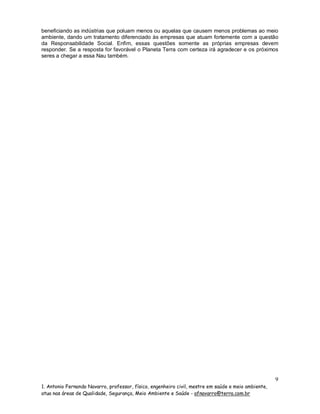 beneficiando as indústrias que poluam menos ou aquelas que causem menos problemas ao meio
ambiente, dando um tratamento diferenciado às empresas que atuam fortemente com a questão
da Responsabilidade Social. Enfim, essas questões somente as próprias empresas devem
responder. Se a resposta for favorável o Planeta Terra com certeza irá agradecer e os próximos
seres a chegar a essa Nau também.

9
1. Antonio Fernando Navarro, professor, físico, engenheiro civil, mestre em saúde e meio ambiente,
atua nas áreas de Qualidade, Segurança, Meio Ambiente e Saúde - afnavarro@terra.com.br

 