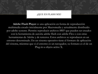 ¿QUE ES FLASH MX? 
Adobe Flash Player es una aplicación en forma de reproducción 
multimedia creado inicialmente por Macromedia y actualmente distribuido 
por adobe systems. Permite reproducir archivos SWF que pueden ser creados 
con la herramienta de autoría adobe flash con adobe Flex o con otras 
herramientas de Adobe y de terceros. Estos archivos se reproducen en un 
entorno determinado. En un sistema operativo tiene el formato de aplicación 
del sistema, mientras que si el entorno es un navegador, su formato es el de un 
Plug-in u objeto active X. 
 
