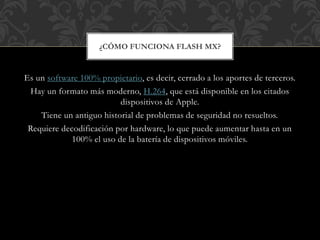 ¿CÓMO FUNCIONA FLASH MX? 
Es un software 100% propietario, es decir, cerrado a los aportes de terceros. 
Hay un formato más moderno, H.264, que está disponible en los citados 
dispositivos de Apple. 
Tiene un antiguo historial de problemas de seguridad no resueltos. 
Requiere decodificación por hardware, lo que puede aumentar hasta en un 
100% el uso de la batería de dispositivos móviles. 
 