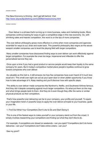 ==== ====

The New Economy is thriving - don't get left behind. Visit
http://www.skyvaultpublishing.com/LDDNet/neweconomy.html

==== ====



Over deliver is a phrase that's turning up in more business, sales and marketing books. More
companies continue looking for ways to gain a competitive edge in this new economy. So, with
shrinking sales and heavier competition, this word is on the lips of more companies.

The over deliver philosophy grows more effective in a time when more companies and agencies
scramble for ways to cut, draw and scale back. This powerful philosophy also reigns as the secret
weapon smaller companies use to level the playing field with larger competitors.

Many smaller companies have discovered finding ways to over deliver can work effectively against
larger competition. For example the ones too large, impersonal and inflexible to offer the
personalized service they can.

Once upon a time if you had a good product or service people would keep their loyalty to the same
company for years. But in today's competitive market place people's loyalties continue to grow
toward companies who over deliver.

As valuable as this trait is, it still amazes me how few companies have even heard of it much less
excel at it. This small over sight can act as your open door or silver platter opportunity if you know
how to take advantage of it. Keep reading and you'll discover how with specific steps.

The ability to over deliver made companies like Nordrom's, Netflix, and Southwest Airlines famous.
And they did it despite competing against much larger competitors. It's what put them on the map
and what brings people back to them. And they do it even though they offer the same or similar
physical products as their competitors.

That's how powerful over delivering can be to your company, your profits and yourself. To spark
your imagination here's 5 powerful ways to apply the over deliver principle to your business, goals
or your life.

1. Find Out What Your Competitors Don't Like to Do and Start Doing It.

This is one of the fastest ways to make yourself or your company stand out from the crowd. It
simply involves researching your competitors and finding out what they don't like to do.

For example, if competitors are closed on weekends - can you open? Competitors don't do home
deliveries - can you? Competitors don't take online orders - can you?

See my point?
 