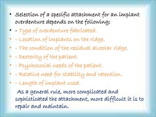 • Selection of a specific attachment for an implant
overdenture depends on the following;
• - Type of overdenture fabricated.
• - Location of implants on the ridge.
• - The condition of the residual alveolar ridge.
• - Dexterity of the patient.
• - Psychosocial needs of the patient.
• - Relative need for stability and retention.
• - Length of implant used.
As a general rule, more complicated and
sophisticated the attachment, more difficult it is to
repair and maintain.
 
