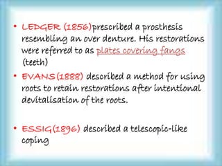 • LEDGER (1856)prescribed a prosthesis
resembling an over denture. His restorations
were referred to as plates covering fangs
(teeth)
• EVANS(1888) described a method for using
roots to retain restorations after intentional
devitalisation of the roots.
• ESSIG(1896) described a telescopic‐like
coping
 