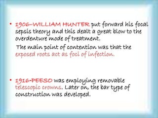 • 1906–WILLIAM HUNTER put forward his focal
sepsis theory and this dealt a great blow to the
overdenture mode of treatment.
The main point of contention was that the
exposed roots act as foci of infection.
• 1916‐PEESO was employing removable
telescopic crowns. Later on, the bar type of
construction was developed.
 
