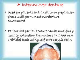  Interim over denture
• Used for patients in transition or preparation
phase until permanent overdenture
constructed
• Patient old partial denture can be modified &
used by extending the denture and add new
artificial teeth using self cure acrylic resin
 