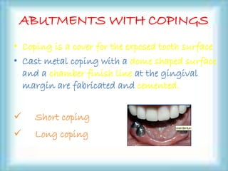 ABUTMENTS WITH COPINGS
• Coping is a cover for the exposed tooth surface
• Cast metal coping with a dome shaped surface
and a chamber finish line at the gingival
margin are fabricated and cemented.
 Short coping
 Long coping
 