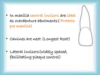 • In maxilla central incisors are ideal
as overdenture abutments( Protects
pre maxilla)
• Canines are next (Longest Root)
• Lateral incisors(widely spaced,
facilitating plaque control)
 