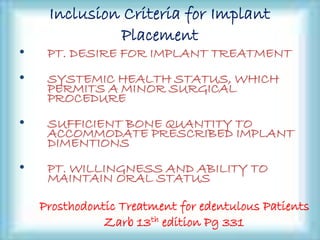 Inclusion Criteria for Implant
Placement
• PT. DESIRE FOR IMPLANT TREATMENT
• SYSTEMIC HEALTH STATUS, WHICH
PERMITS A MINOR SURGICAL
PROCEDURE
• SUFFICIENT BONE QUANTITY TO
ACCOMMODATE PRESCRIBED IMPLANT
DIMENTIONS
• PT. WILLINGNESS AND ABILITY TO
MAINTAIN ORAL STATUS
Prosthodontic Treatment for edentulous Patients
Zarb 13th edition Pg 331
 