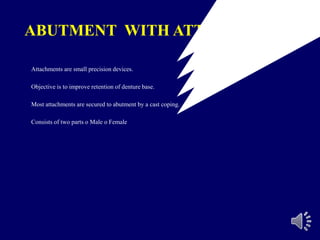 ABUTMENT WITH ATTACHMENTS
Attachments are small precision devices.
Objective is to improve retention of denture base.
Most attachments are secured to abutment by a cast coping.
Consists of two parts o Male o Female
 