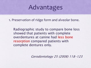 Advantages
1. Preservation of ridge form and alveolar bone.
Radiographic study to compare bone loss
showed that patients with complete
overdentures at canine had less bone
resorption compared patients with
complete dentures only.
Gerodontology 25 (2008) 118-123
 