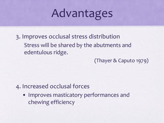 Advantages
3. Improves occlusal stress distribution
Stress will be shared by the abutments and
edentulous ridge.
(Thayer & Caputo 1979)
4. Increased occlusal forces
• Improves masticatory performances and
chewing efficiency
 