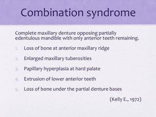 Combination syndrome
Complete maxillary denture opposing partially
edentulous mandible with only anterior teeth remaining.
1. Loss of bone at anterior maxillary ridge
2. Enlarged maxillary tuberosities
3. Papillary hyperplasia at hard palate
4. Extrusion of lower anterior teeth
5. Loss of bone under the partial denture bases
(Kelly E., 1972)
 