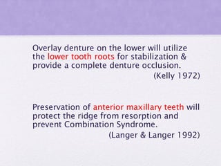 Overlay denture on the lower will utilize
the lower tooth roots for stabilization &
provide a complete denture occlusion.
(Kelly 1972)
Preservation of anterior maxillary teeth will
protect the ridge from resorption and
prevent Combination Syndrome.
(Langer & Langer 1992)
 
