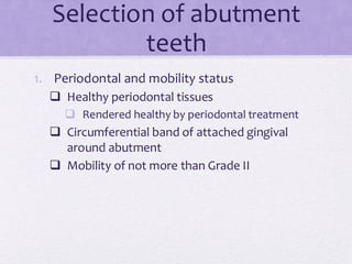 Selection of abutment
teeth
1. Periodontal and mobility status
❑ Healthy periodontal tissues
❑ Rendered healthy by periodontal treatment
❑ Circumferential band of attached gingival
around abutment
❑ Mobility of not more than Grade II
 