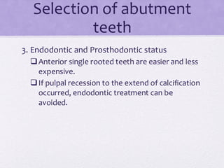 Selection of abutment
teeth
3. Endodontic and Prosthodontic status
❑Anterior single rooted teeth are easier and less
expensive.
❑If pulpal recession to the extend of calcification
occurred, endodontic treatment can be
avoided.
 