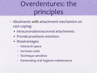 Overdentures: the
principles
• Abutments with attachment mechanism on
cast coping:
• intracoronal/extracoronal attachments.
• Provide prosthesis retention.
• Disadvantages:
• Interarch space
• Increase costs
• Technique sensitive
• Demanding oral hygiene maintenance
 