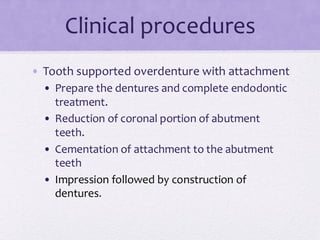 Clinical procedures
• Tooth supported overdenture with attachment
• Prepare the dentures and complete endodontic
treatment.
• Reduction of coronal portion of abutment
teeth.
• Cementation of attachment to the abutment
teeth
• Impression followed by construction of
dentures.
 