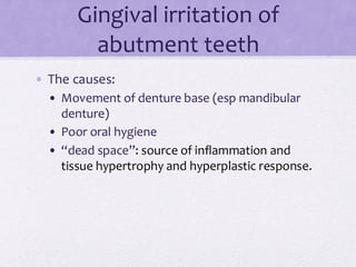 Gingival irritation of
abutment teeth
• The causes:
• Movement of denture base (esp mandibular
denture)
• Poor oral hygiene
• “dead space”: source of inflammation and
tissue hypertrophy and hyperplastic response.
 