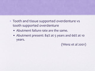• Tooth and tissue supported overdenture vs
tooth supported overdenture
• Abutment failure rate are the same.
• Abutment present: 84% at 5 years and 66% at 10
years.
(Wenz et al 2001)
 