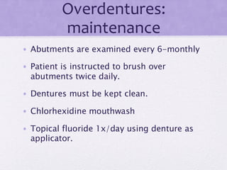 Overdentures:
maintenance
• Abutments are examined every 6-monthly
• Patient is instructed to brush over
abutments twice daily.
• Dentures must be kept clean.
• Chlorhexidine mouthwash
• Topical fluoride 1x/day using denture as
applicator.
 