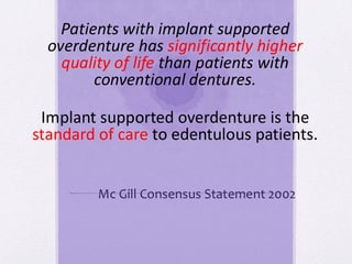 Patients with implant supported
overdenture has significantly higher
quality of life than patients with
conventional dentures.
Mc Gill Consensus Statement 2002
Implant supported overdenture is the
standard of care to edentulous patients.
 