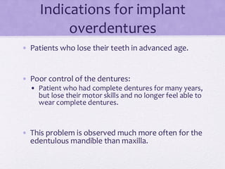 Indications for implant
overdentures
• Patients who lose their teeth in advanced age.
• Poor control of the dentures:
• Patient who had complete dentures for many years,
but lose their motor skills and no longer feel able to
wear complete dentures.
• This problem is observed much more often for the
edentulous mandible than maxilla.
 