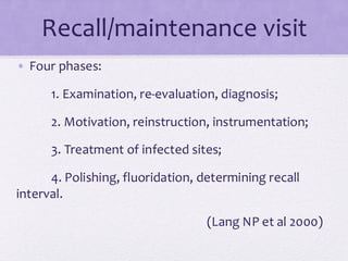 Recall/maintenance visit
• Four phases:
1. Examination, re-evaluation, diagnosis;
2. Motivation, reinstruction, instrumentation;
3. Treatment of infected sites;
4. Polishing, fluoridation, determining recall
interval.
(Lang NP et al 2000)
 
