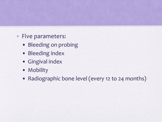 • Five parameters:
• Bleeding on probing
• Bleeding index
• Gingival index
• Mobility
• Radiographic bone level (every 12 to 24 months)
 